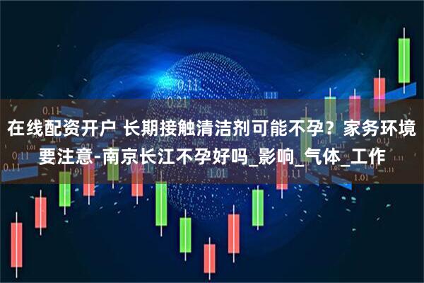在线配资开户 长期接触清洁剂可能不孕？家务环境要注意-南京长江不孕好吗_影响_气体_工作