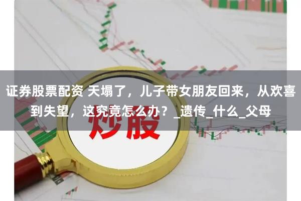 证券股票配资 天塌了，儿子带女朋友回来，从欢喜到失望，这究竟怎么办？_遗传_什么_父母