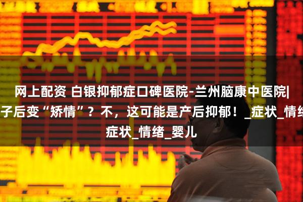 网上配资 白银抑郁症口碑医院-兰州脑康中医院|生完孩子后变“矫情”？不，这可能是产后抑郁！_症状_情绪_婴儿