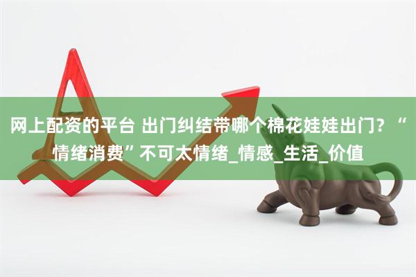 网上配资的平台 出门纠结带哪个棉花娃娃出门？“情绪消费”不可太情绪_情感_生活_价值