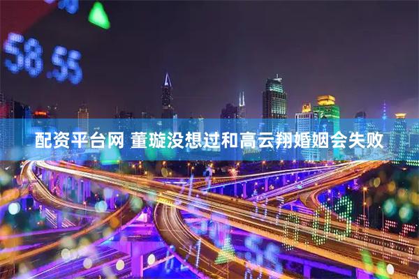配资平台网 董璇没想过和高云翔婚姻会失败