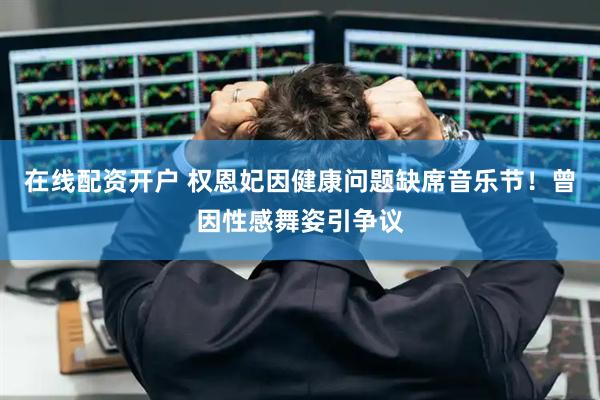 在线配资开户 权恩妃因健康问题缺席音乐节！曾因性感舞姿引争议