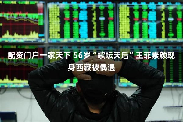 配资门户一家天下 56岁“歌坛天后”王菲素颜现身西藏被偶遇