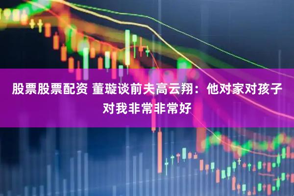 股票股票配资 董璇谈前夫高云翔：他对家对孩子对我非常非常好