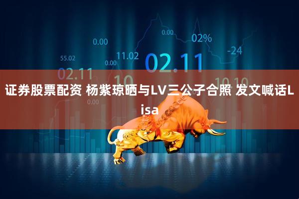 证券股票配资 杨紫琼晒与LV三公子合照 发文喊话Lisa