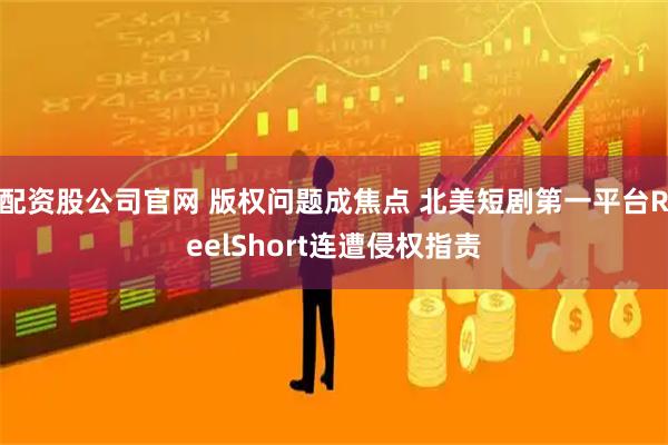 配资股公司官网 版权问题成焦点 北美短剧第一平台ReelShort连遭侵权指责