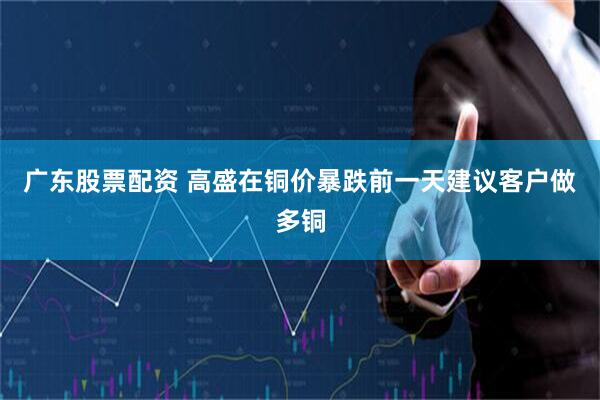 广东股票配资 高盛在铜价暴跌前一天建议客户做多铜