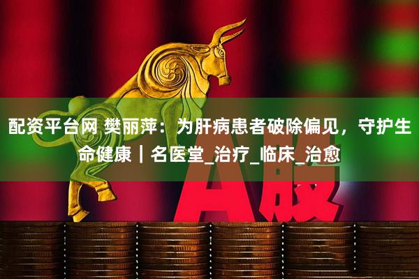 配资平台网 樊丽萍：为肝病患者破除偏见，守护生命健康｜名医堂_治疗_临床_治愈