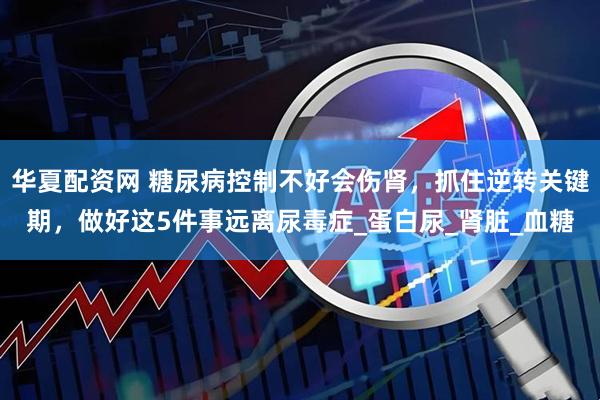 华夏配资网 糖尿病控制不好会伤肾，抓住逆转关键期，做好这5件事远离尿毒症_蛋白尿_肾脏_血糖