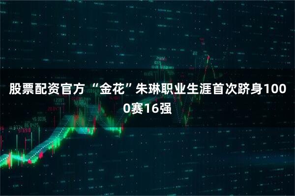 股票配资官方 “金花”朱琳职业生涯首次跻身1000赛16强
