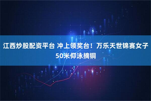 江西炒股配资平台 冲上领奖台！万乐天世锦赛女子50米仰泳摘铜