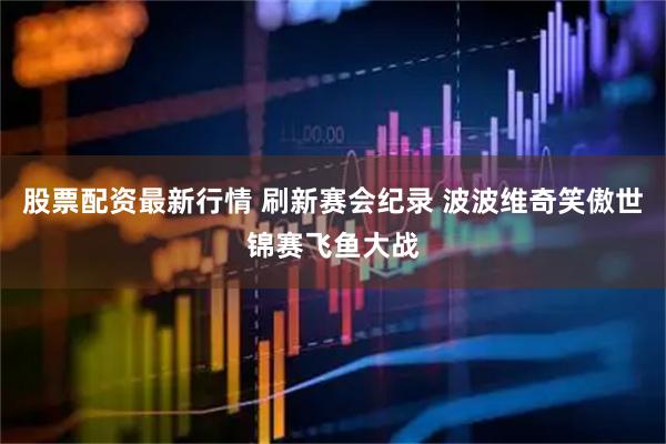 股票配资最新行情 刷新赛会纪录 波波维奇笑傲世锦赛飞鱼大战