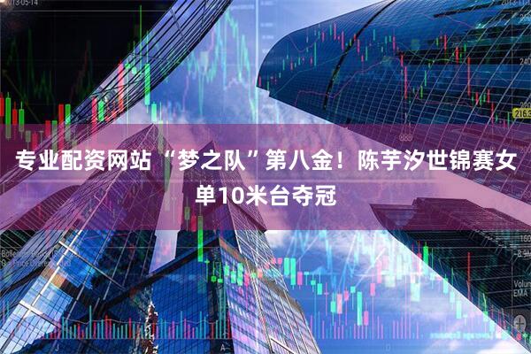 专业配资网站 “梦之队”第八金！陈芋汐世锦赛女单10米台夺冠