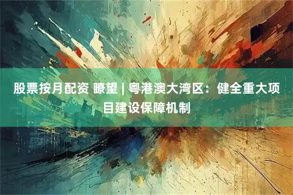股票按月配资 瞭望 | 粤港澳大湾区：健全重大项目建设保障机制