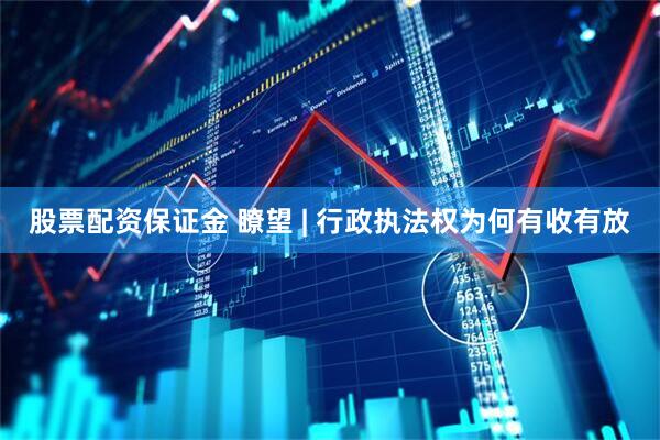 股票配资保证金 瞭望 | 行政执法权为何有收有放
