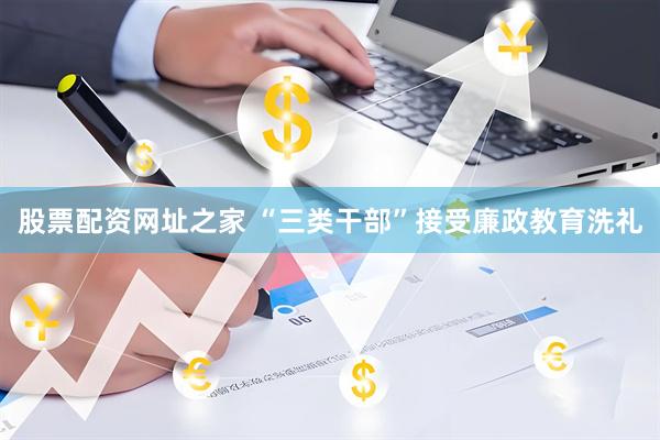 股票配资网址之家 “三类干部”接受廉政教育洗礼