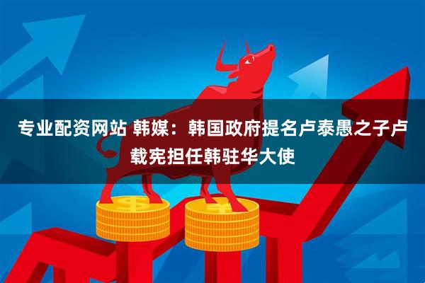 专业配资网站 韩媒：韩国政府提名卢泰愚之子卢载宪担任韩驻华大使