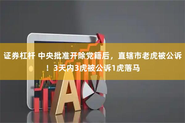 证券杠杆 中央批准开除党籍后，直辖市老虎被公诉！3天内3虎被公诉1虎落马