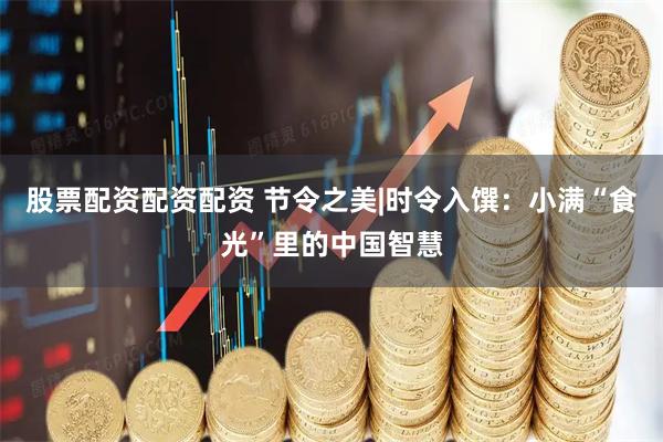 股票配资配资配资 节令之美|时令入馔：小满“食光”里的中国智慧