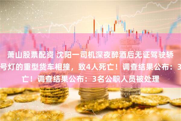 萧山股票配资 沈阳一司机深夜醉酒后无证驾驶轿车，与违反交通信号灯的重型货车相撞，致4人死亡！调查结果公布：3名公职人员被处理
